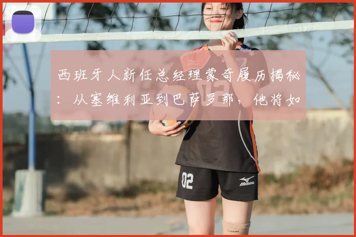 西班牙人新任总经理蒙奇履历揭秘：从塞维利亚到巴萨罗那，他将如何重塑球队？