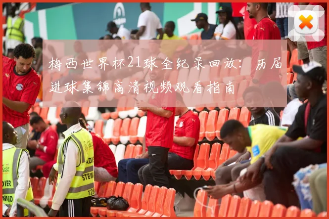 梅西世界杯21球全纪录回放：历届进球集锦高清视频观看指南