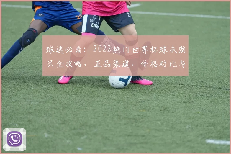 球迷必看：2022热门世界杯球衣购买全攻略，正品渠道、价格对比与真假鉴别