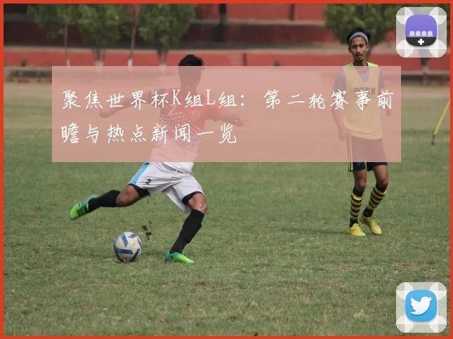聚焦世界杯K组L组：第二轮赛事前瞻与热点新闻一览