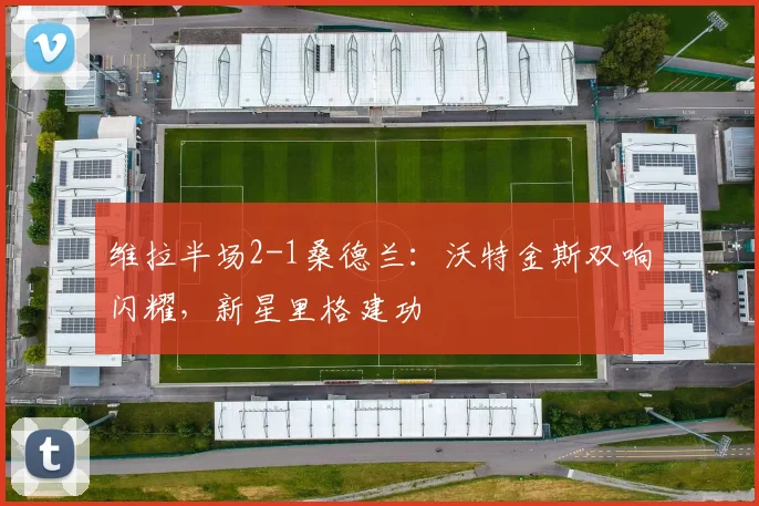 维拉半场2-1桑德兰：沃特金斯双响闪耀，新星里格建功