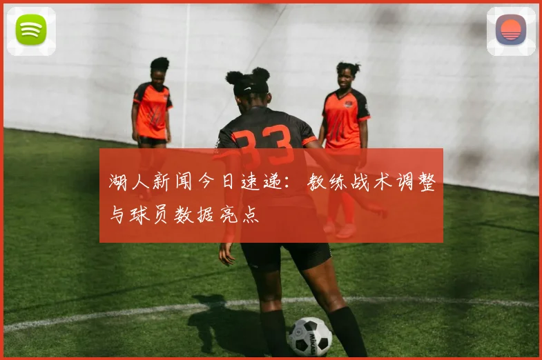湖人新闻今日速递：教练战术调整与球员数据亮点
