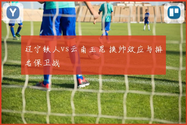 辽宁铁人vs云南玉昆 换帅效应与排名保卫战