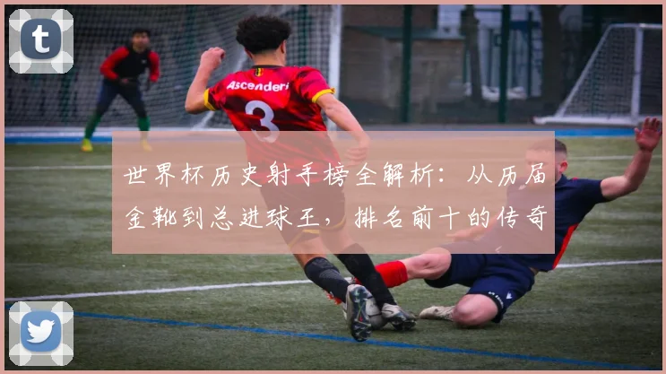 世界杯历史射手榜全解析：从历届金靴到总进球王，排名前十的传奇们