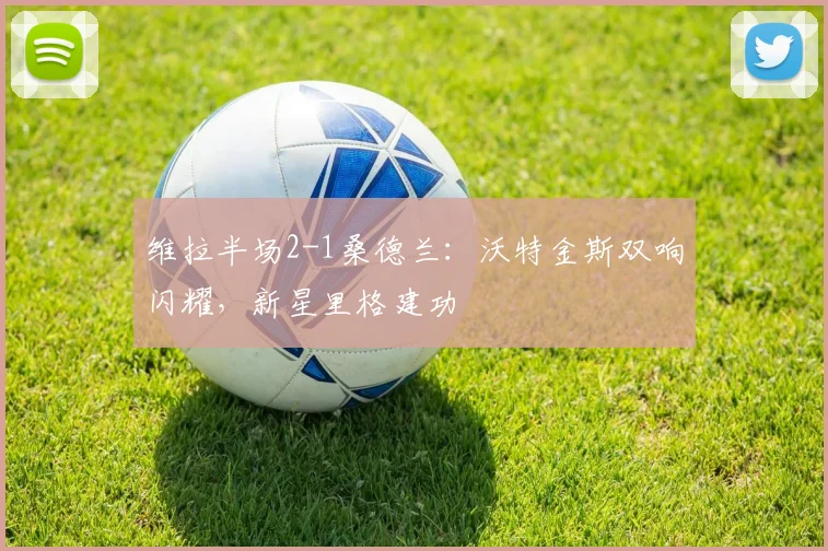 维拉半场2-1桑德兰:沃特金斯双响闪耀,新星里格建功