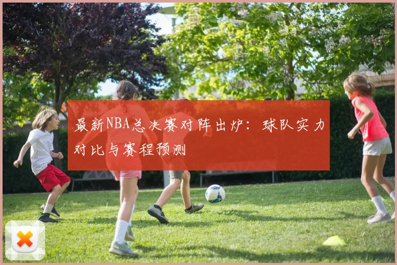 最新NBA总决赛对阵出炉:球队实力对比与赛程预测